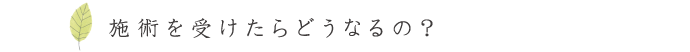 施術を受けたらどうなるの？