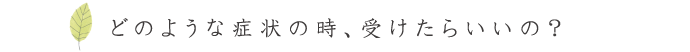 どのような症状の時、受けたらいいの？