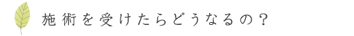 施術を受けたらどうなるの？