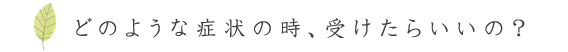 どのような症状の時、受けたらいいの？