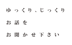 ゆっくりじっくりお話をお聞かせください